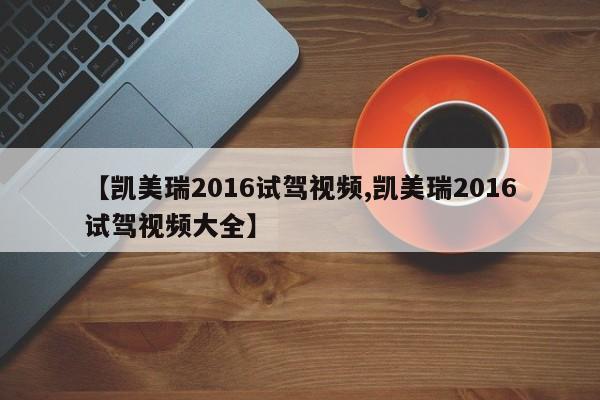 【凯美瑞2016试驾视频,凯美瑞2016试驾视频大全】