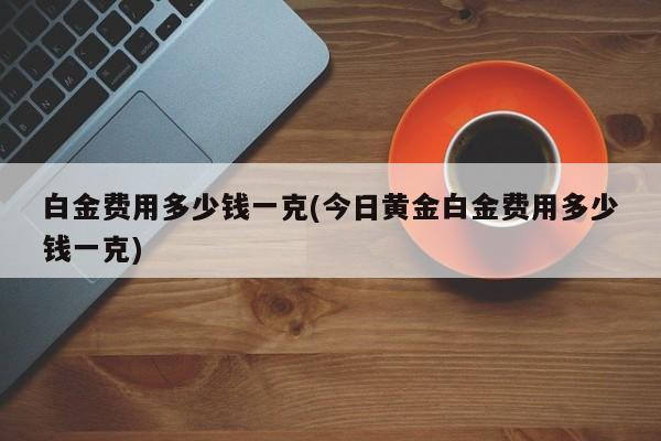 白金费用多少钱一克(今日黄金白金费用多少钱一克)
