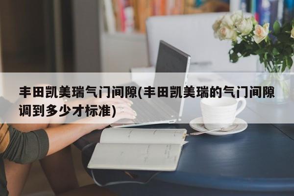 丰田凯美瑞气门间隙(丰田凯美瑞的气门间隙调到多少才标准)