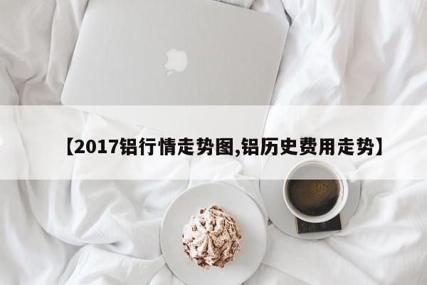 【2017铝行情走势图,铝历史费用走势】