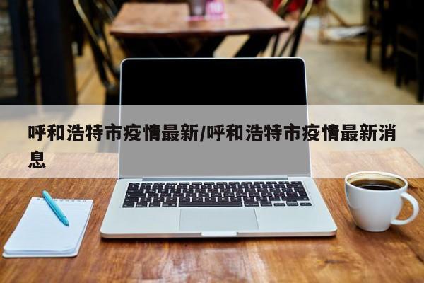 呼和浩特市疫情最新/呼和浩特市疫情最新消息
