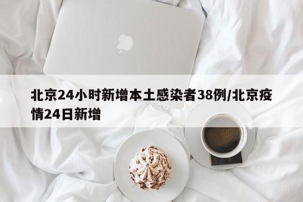 北京24小时新增本土感染者38例/北京疫情24日新增