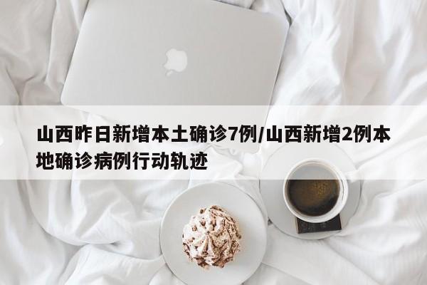 山西昨日新增本土确诊7例/山西新增2例本地确诊病例行动轨迹