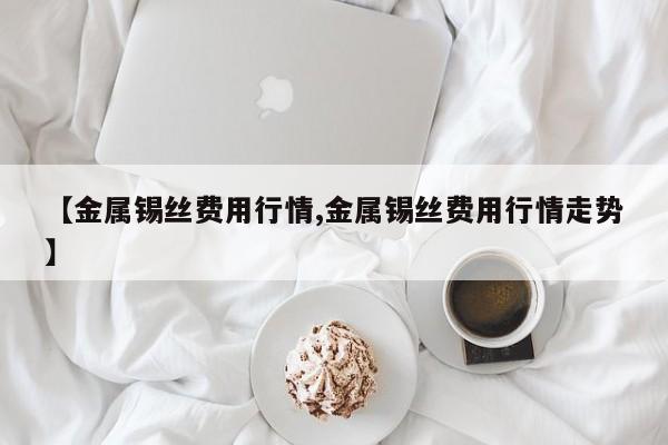 【金属锡丝费用行情,金属锡丝费用行情走势】