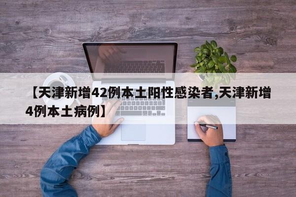 【天津新增42例本土阳性感染者,天津新增4例本土病例】
