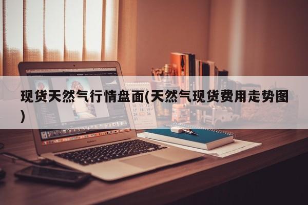 现货天然气行情盘面(天然气现货费用走势图)