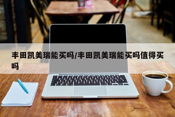 丰田凯美瑞能买吗/丰田凯美瑞能买吗值得买吗
