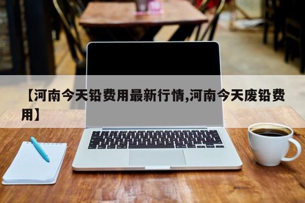 【河南今天铅费用最新行情,河南今天废铅费用】
