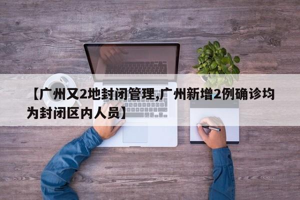 【广州又2地封闭管理,广州新增2例确诊均为封闭区内人员】