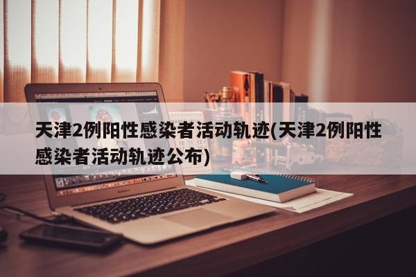 天津2例阳性感染者活动轨迹(天津2例阳性感染者活动轨迹公布)
