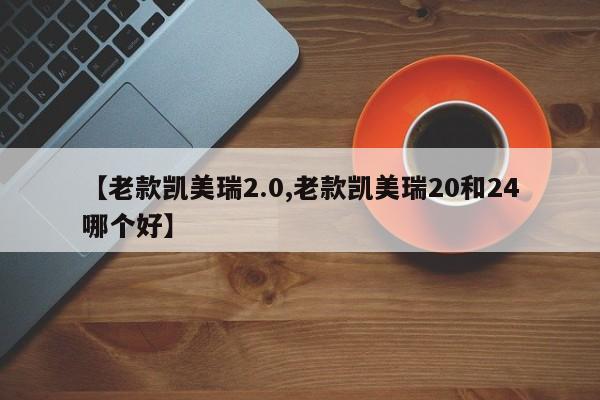 【老款凯美瑞2.0,老款凯美瑞20和24哪个好】