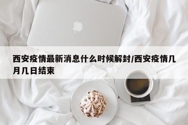 西安疫情最新消息什么时候解封/西安疫情几月几日结束