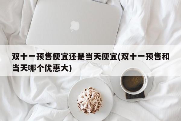 双十一预售便宜还是当天便宜(双十一预售和当天哪个优惠大)