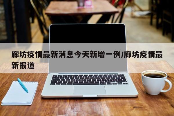 廊坊疫情最新消息今天新增一例/廊坊疫情最新报道