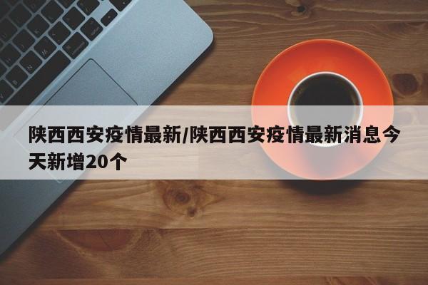 陕西西安疫情最新/陕西西安疫情最新消息今天新增20个