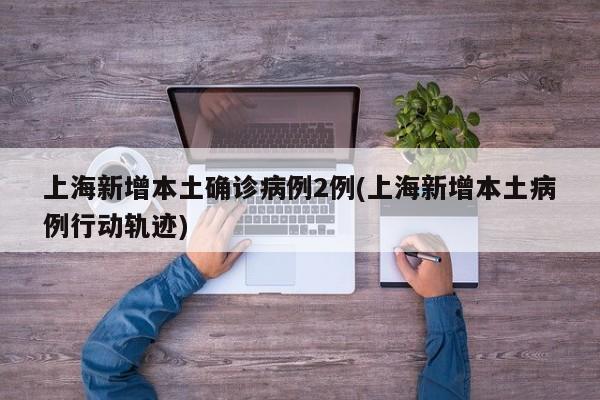 上海新增本土确诊病例2例(上海新增本土病例行动轨迹)