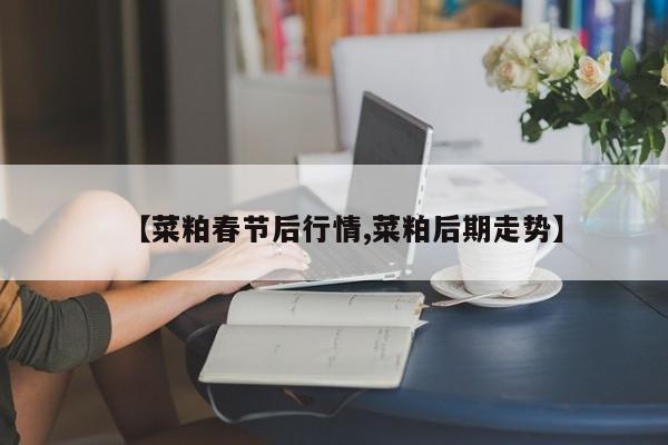 【菜粕春节后行情,菜粕后期走势】