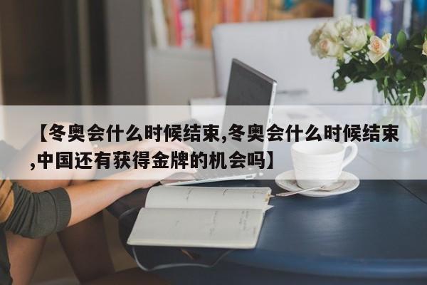 【冬奥会什么时候结束,冬奥会什么时候结束,中国还有获得金牌的机会吗】