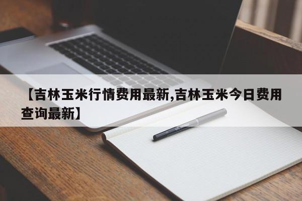 【吉林玉米行情费用最新,吉林玉米今日费用查询最新】