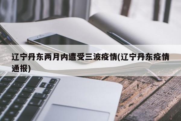 辽宁丹东两月内遭受三波疫情(辽宁丹东疫情通报)