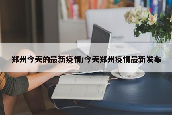 郑州今天的最新疫情/今天郑州疫情最新发布