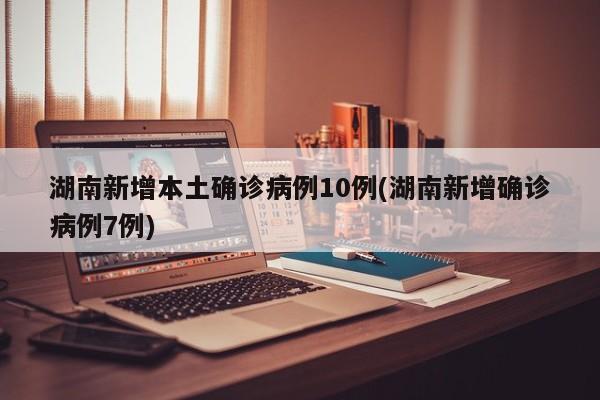 湖南新增本土确诊病例10例(湖南新增确诊病例7例)