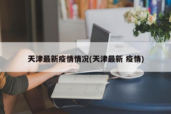 天津最新疫情情况(天津最新 疫情)