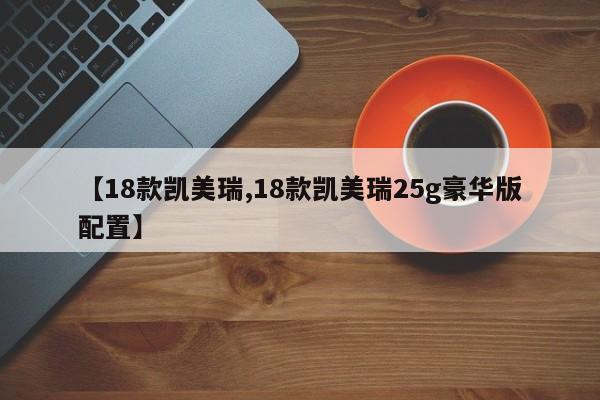 【18款凯美瑞,18款凯美瑞25g豪华版配置】