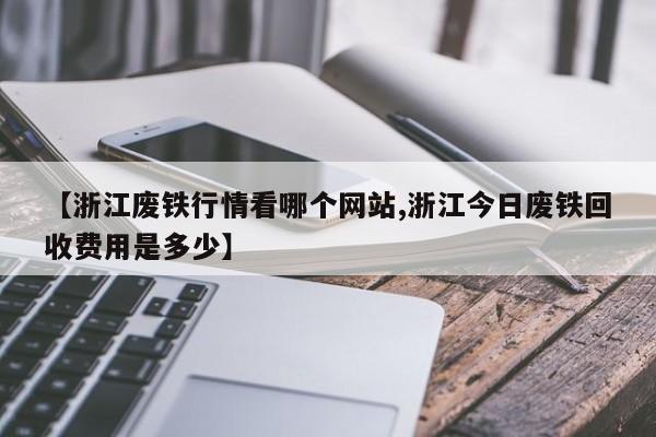 【浙江废铁行情看哪个网站,浙江今日废铁回收费用是多少】