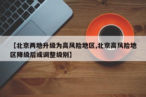 【北京两地升级为高风险地区,北京高风险地区降级后或调整级别】