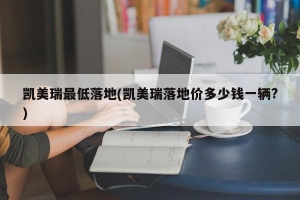 凯美瑞最低落地(凯美瑞落地价多少钱一辆?)