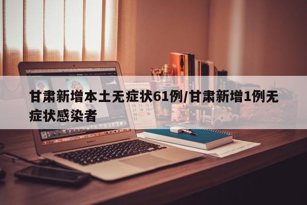 甘肃新增本土无症状61例/甘肃新增1例无症状感染者