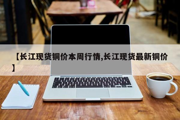 【长江现货铜价本周行情,长江现货最新铜价】