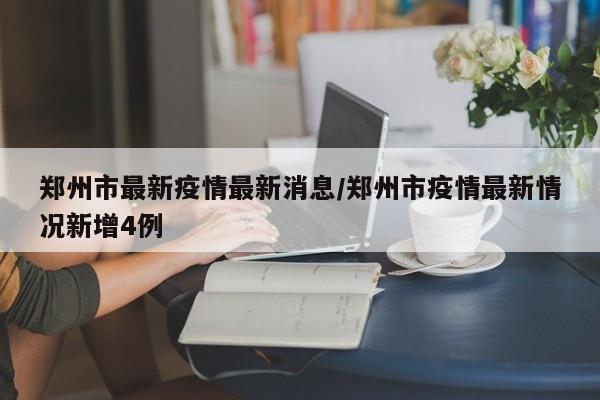郑州市最新疫情最新消息/郑州市疫情最新情况新增4例