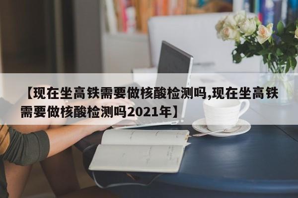 【现在坐高铁需要做核酸检测吗,现在坐高铁需要做核酸检测吗2021年】