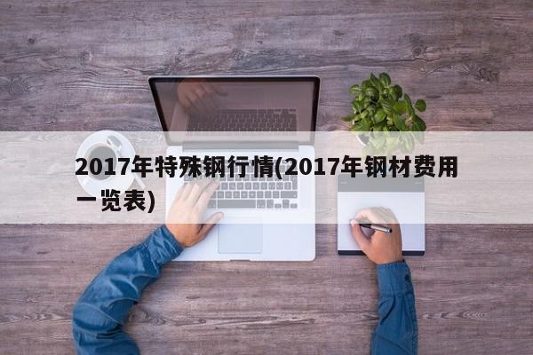 2017年特殊钢行情(2017年钢材费用一览表)