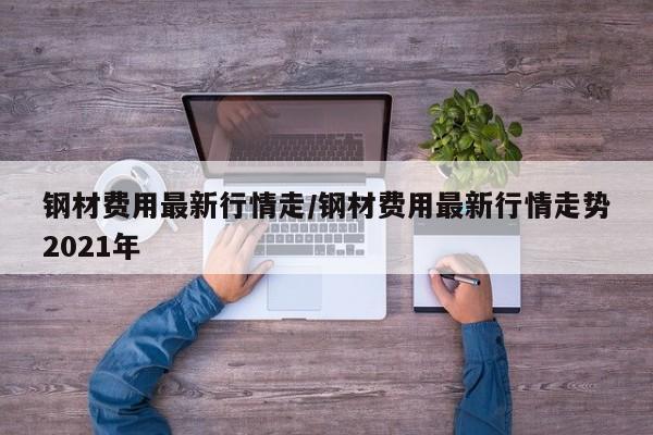 钢材费用最新行情走/钢材费用最新行情走势2021年