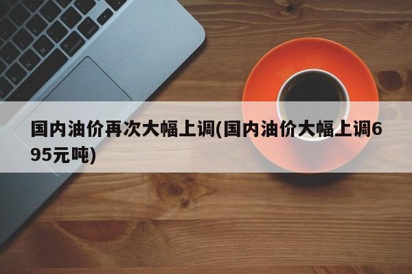 国内油价再次大幅上调(国内油价大幅上调695元吨)