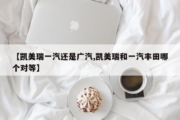 【凯美瑞一汽还是广汽,凯美瑞和一汽丰田哪个对等】