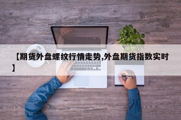 【期货外盘螺纹行情走势,外盘期货指数实时】
