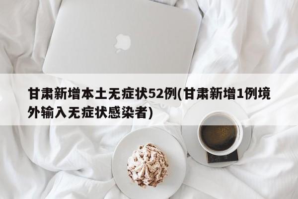甘肃新增本土无症状52例(甘肃新增1例境外输入无症状感染者)