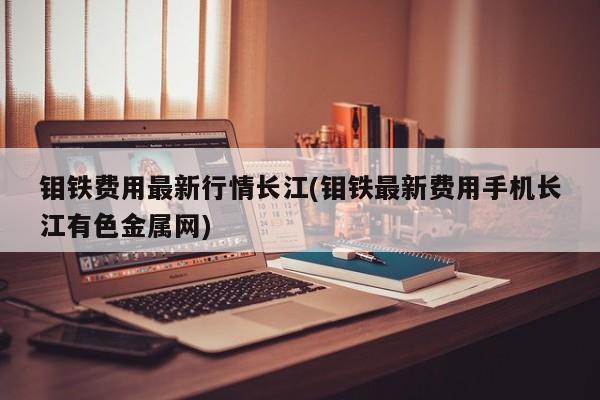 钼铁费用最新行情长江(钼铁最新费用手机长江有色金属网)