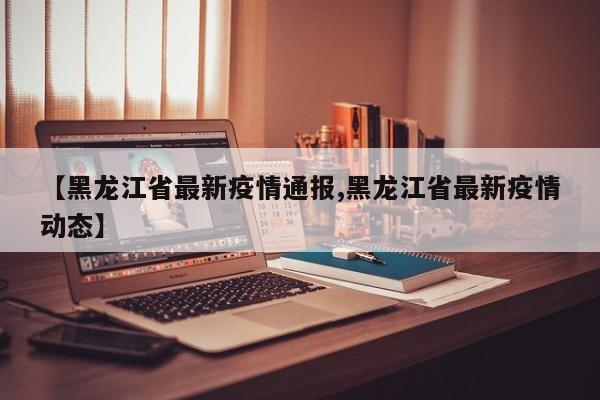 【黑龙江省最新疫情通报,黑龙江省最新疫情动态】