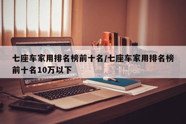 七座车家用排名榜前十名/七座车家用排名榜前十名10万以下