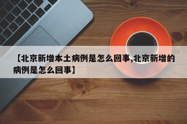【北京新增本土病例是怎么回事,北京新增的病例是怎么回事】
