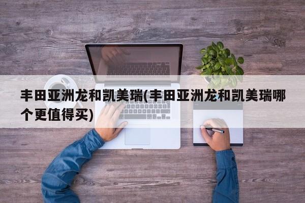 丰田亚洲龙和凯美瑞(丰田亚洲龙和凯美瑞哪个更值得买)