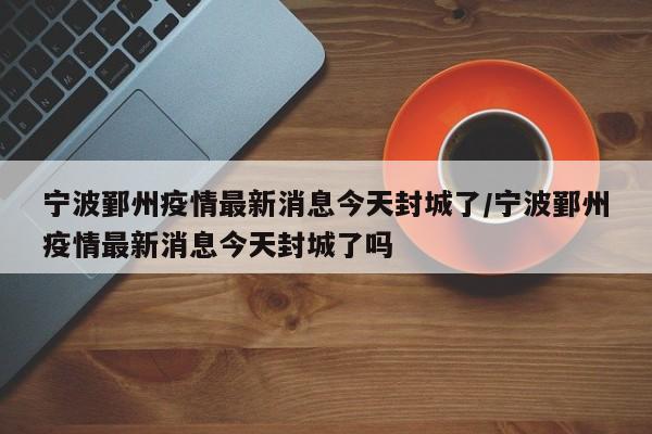 宁波鄞州疫情最新消息今天封城了/宁波鄞州疫情最新消息今天封城了吗