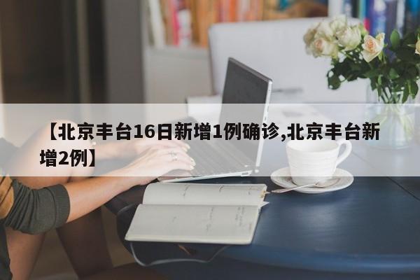【北京丰台16日新增1例确诊,北京丰台新增2例】