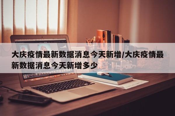 大庆疫情最新数据消息今天新增/大庆疫情最新数据消息今天新增多少