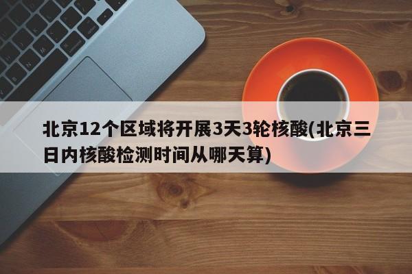 北京12个区域将开展3天3轮核酸(北京三日内核酸检测时间从哪天算)
